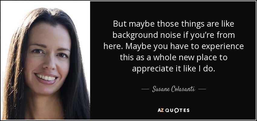 But maybe those things are like background noise if you’re from here. Maybe you have to experience this as a whole new place to appreciate it like I do. - Susane Colasanti