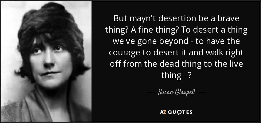 But mayn't desertion be a brave thing? A fine thing? To desert a thing we've gone beyond - to have the courage to desert it and walk right off from the dead thing to the live thing - ? - Susan Glaspell
