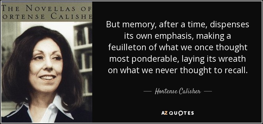 But memory, after a time, dispenses its own emphasis, making a feuilleton of what we once thought most ponderable, laying its wreath on what we never thought to recall. - Hortense Calisher