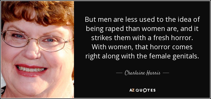 But men are less used to the idea of being raped than women are, and it strikes them with a fresh horror. With women, that horror comes right along with the female genitals. - Charlaine Harris