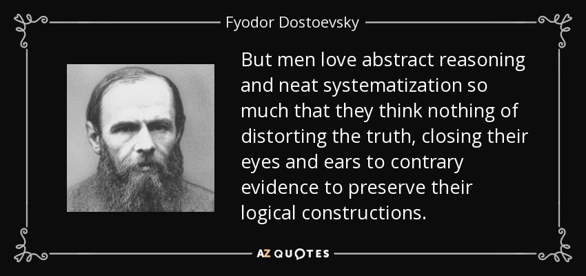 But men love abstract reasoning and neat systematization so much that they think nothing of distorting the truth, closing their eyes and ears to contrary evidence to preserve their logical constructions. - Fyodor Dostoevsky