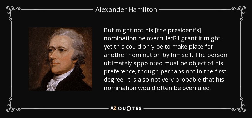 But might not his [the president's] nomination be overruled? I grant it might, yet this could only be to make place for another nomination by himself. The person ultimately appointed must be object of his preference, though perhaps not in the first degree. It is also not very probable that his nomination would often be overruled. - Alexander Hamilton
