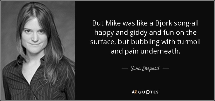 But Mike was like a Bjork song-all happy and giddy and fun on the surface, but bubbling with turmoil and pain underneath. - Sara Shepard