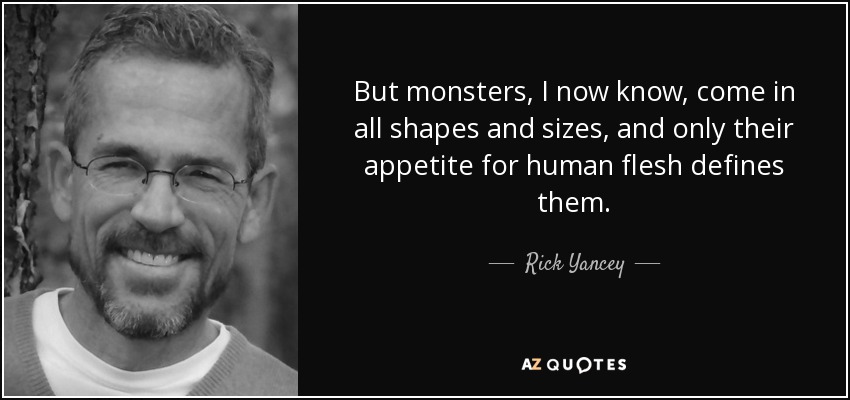 But monsters, I now know, come in all shapes and sizes, and only their appetite for human flesh defines them. - Rick Yancey