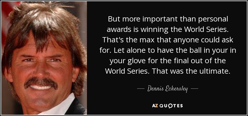 But more important than personal awards is winning the World Series. That's the max that anyone could ask for. Let alone to have the ball in your in your glove for the final out of the World Series. That was the ultimate. - Dennis Eckersley