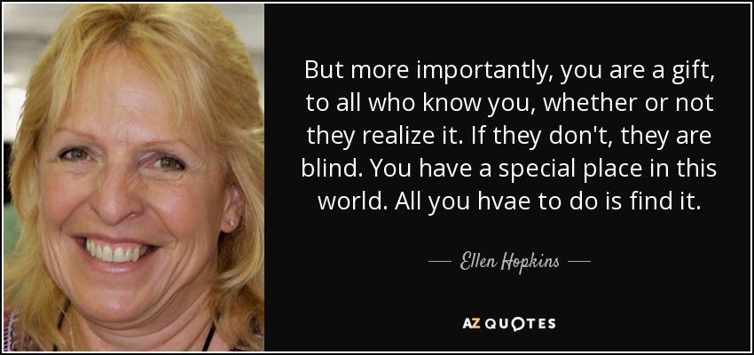 But more importantly, you are a gift, to all who know you, whether or not they realize it. If they don't, they are blind. You have a special place in this world. All you hvae to do is find it. - Ellen Hopkins