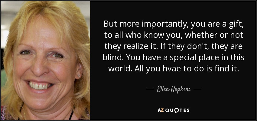 But more importantly, you are a gift, to all who know you, whether or not they realize it. If they don't, they are blind. You have a special place in this world. All you hvae to do is find it. - Ellen Hopkins