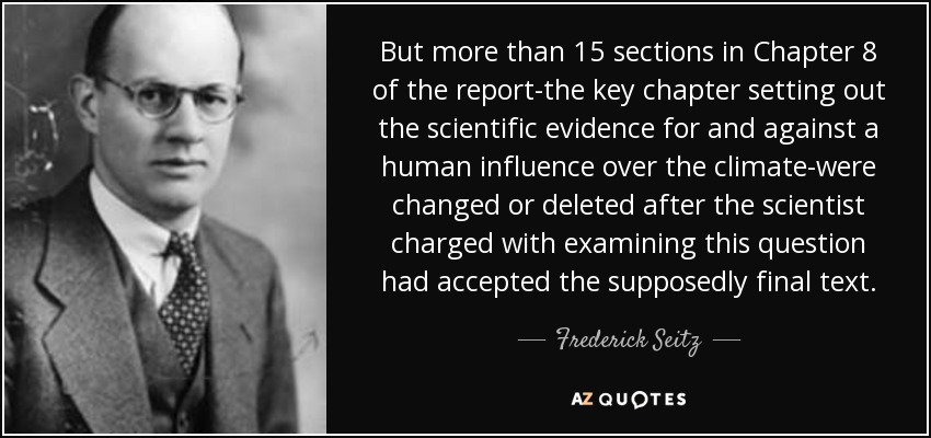 But more than 15 sections in Chapter 8 of the report-the key chapter setting out the scientific evidence for and against a human influence over the climate-were changed or deleted after the scientist charged with examining this question had accepted the supposedly final text. - Frederick Seitz