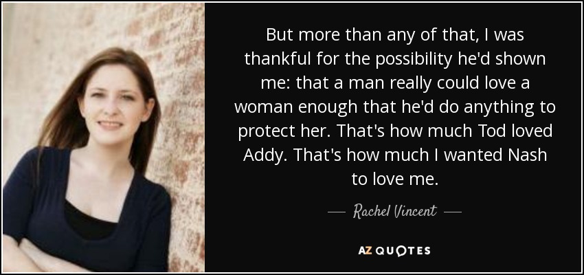 But more than any of that, I was thankful for the possibility he'd shown me: that a man really could love a woman enough that he'd do anything to protect her. That's how much Tod loved Addy. That's how much I wanted Nash to love me. - Rachel Vincent