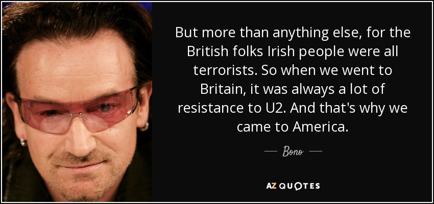 But more than anything else, for the British folks Irish people were all terrorists. So when we went to Britain, it was always a lot of resistance to U2. And that's why we came to America. - Bono
