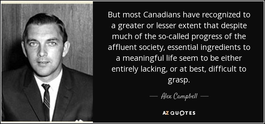 But most Canadians have recognized to a greater or lesser extent that despite much of the so-called progress of the affluent society, essential ingredients to a meaningful life seem to be either entirely lacking, or at best, difficult to grasp. - Alex Campbell
