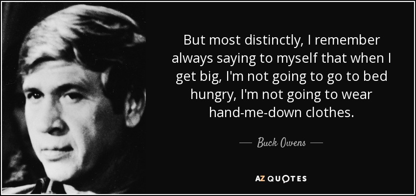 But most distinctly, I remember always saying to myself that when I get big, I'm not going to go to bed hungry, I'm not going to wear hand-me-down clothes. - Buck Owens