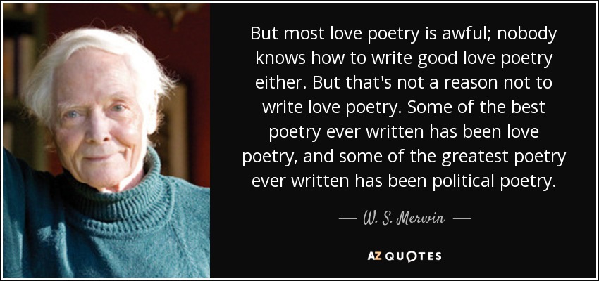 But most love poetry is awful; nobody knows how to write good love poetry either. But that's not a reason not to write love poetry. Some of the best poetry ever written has been love poetry, and some of the greatest poetry ever written has been political poetry. - W. S. Merwin