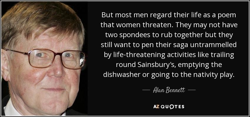 But most men regard their life as a poem that women threaten. They may not have two spondees to rub together but they still want to pen their saga untrammelled by life-threatening activities like trailing round Sainsbury's, emptying the dishwasher or going to the nativity play. - Alan Bennett