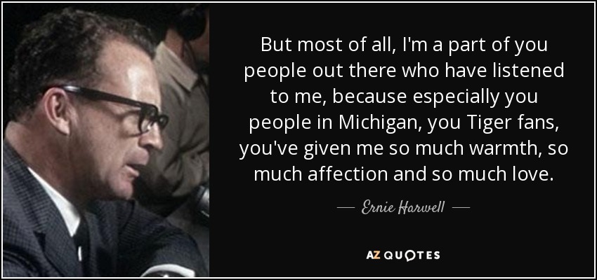 But most of all, I'm a part of you people out there who have listened to me, because especially you people in Michigan, you Tiger fans, you've given me so much warmth, so much affection and so much love. - Ernie Harwell