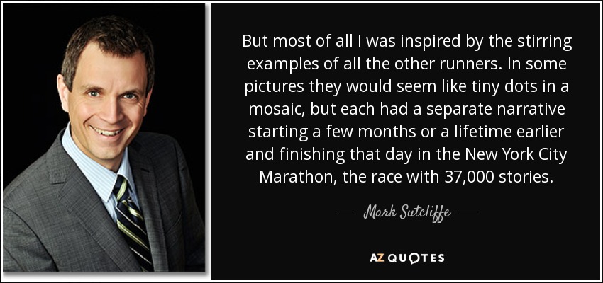 But most of all I was inspired by the stirring examples of all the other runners. In some pictures they would seem like tiny dots in a mosaic, but each had a separate narrative starting a few months or a lifetime earlier and finishing that day in the New York City Marathon, the race with 37,000 stories. - Mark Sutcliffe