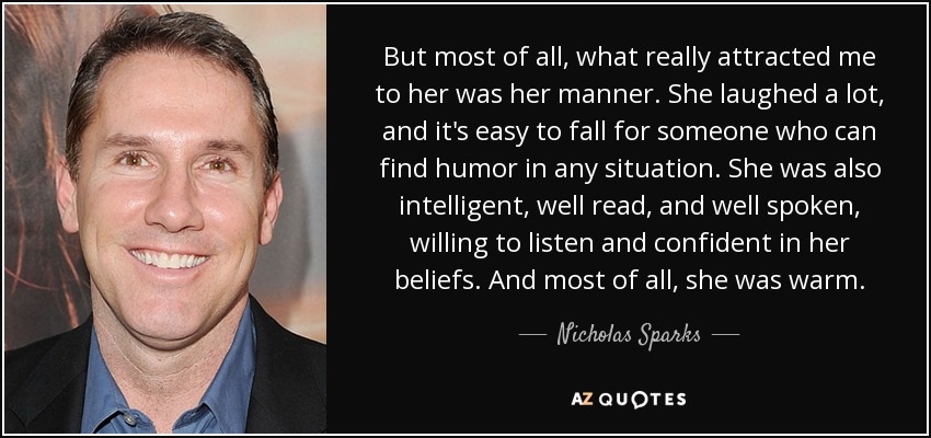 But most of all, what really attracted me to her was her manner. She laughed a lot, and it's easy to fall for someone who can find humor in any situation. She was also intelligent, well read, and well spoken, willing to listen and confident in her beliefs. And most of all, she was warm. - Nicholas Sparks