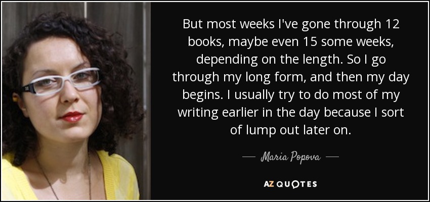 But most weeks I've gone through 12 books, maybe even 15 some weeks, depending on the length. So I go through my long form, and then my day begins. I usually try to do most of my writing earlier in the day because I sort of lump out later on. - Maria Popova