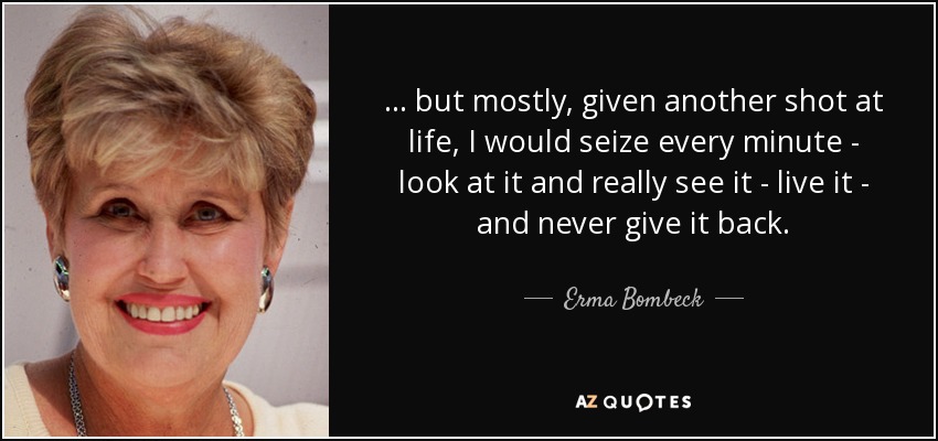 . . . but mostly, given another shot at life, I would seize every minute - look at it and really see it - live it - and never give it back. - Erma Bombeck