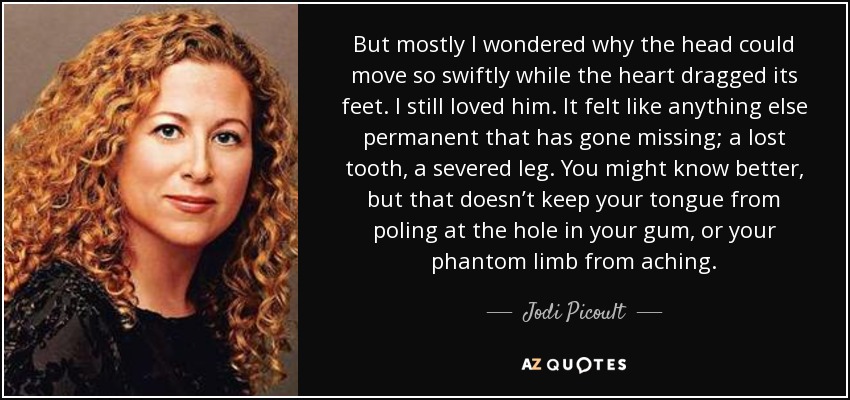 But mostly I wondered why the head could move so swiftly while the heart dragged its feet. I still loved him. It felt like anything else permanent that has gone missing; a lost tooth, a severed leg. You might know better, but that doesn’t keep your tongue from poling at the hole in your gum, or your phantom limb from aching. - Jodi Picoult