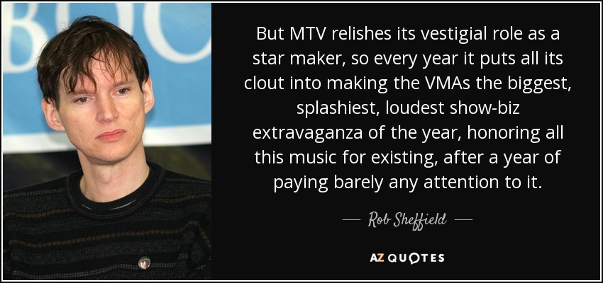 But MTV relishes its vestigial role as a star maker, so every year it puts all its clout into making the VMAs the biggest, splashiest, loudest show-biz extravaganza of the year, honoring all this music for existing, after a year of paying barely any attention to it. - Rob Sheffield