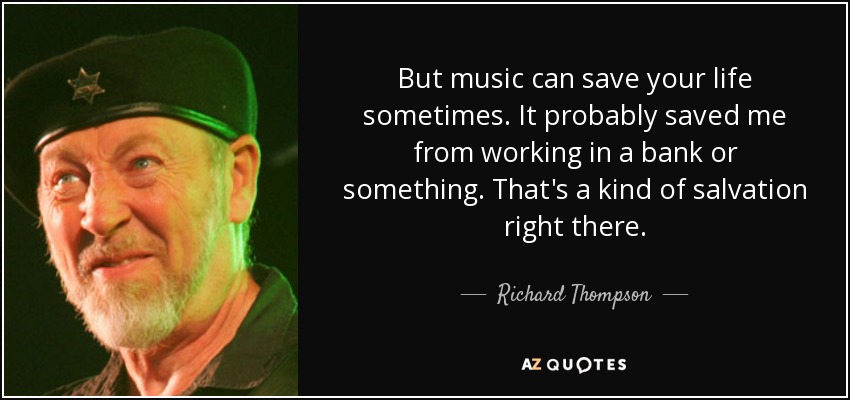 But music can save your life sometimes. It probably saved me from working in a bank or something. That's a kind of salvation right there. - Richard Thompson