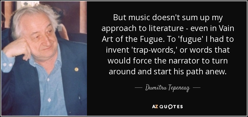 But music doesn't sum up my approach to literature - even in Vain Art of the Fugue. To 'fugue' I had to invent 'trap-words,' or words that would force the narrator to turn around and start his path anew. - Dumitru Tepeneag