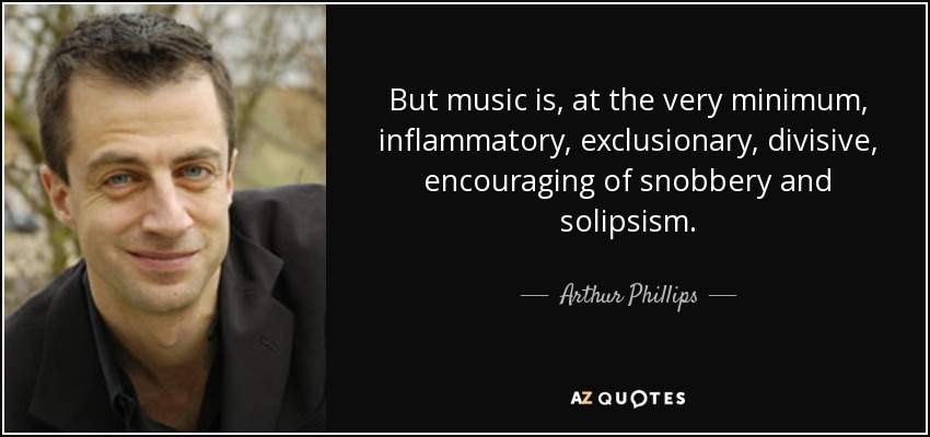 But music is, at the very minimum, inflammatory, exclusionary, divisive, encouraging of snobbery and solipsism. - Arthur Phillips