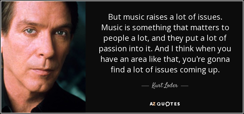 But music raises a lot of issues. Music is something that matters to people a lot, and they put a lot of passion into it. And I think when you have an area like that, you're gonna find a lot of issues coming up. - Kurt Loder