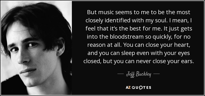 But music seems to me to be the most closely identified with my soul. I mean, I feel that it’s the best for me. It just gets into the bloodstream so quickly, for no reason at all. You can close your heart, and you can sleep even with your eyes closed, but you can never close your ears. - Jeff Buckley