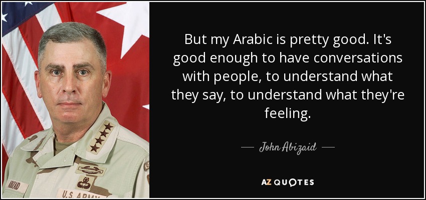 But my Arabic is pretty good. It's good enough to have conversations with people, to understand what they say, to understand what they're feeling. - John Abizaid