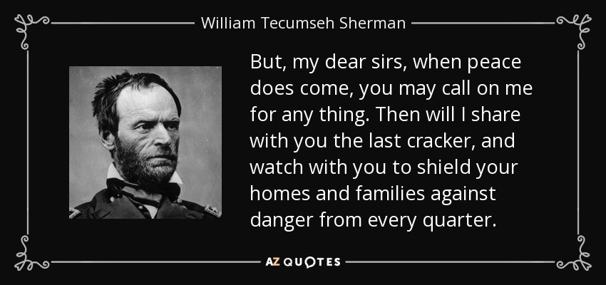 But, my dear sirs, when peace does come, you may call on me for any thing. Then will I share with you the last cracker, and watch with you to shield your homes and families against danger from every quarter. - William Tecumseh Sherman