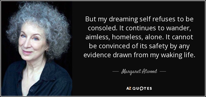 But my dreaming self refuses to be consoled. It continues to wander, aimless, homeless, alone. It cannot be convinced of its safety by any evidence drawn from my waking life. - Margaret Atwood