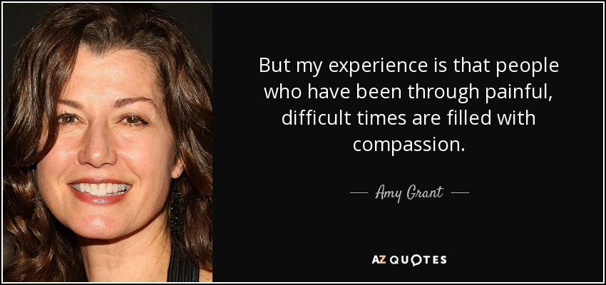 But my experience is that people who have been through painful, difficult times are filled with compassion. - Amy Grant