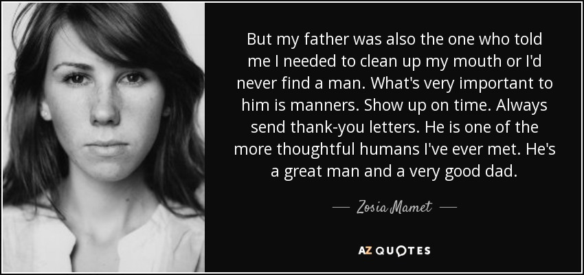 But my father was also the one who told me I needed to clean up my mouth or I'd never find a man. What's very important to him is manners. Show up on time. Always send thank-you letters. He is one of the more thoughtful humans I've ever met. He's a great man and a very good dad. - Zosia Mamet