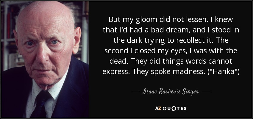 But my gloom did not lessen. I knew that I'd had a bad dream, and I stood in the dark trying to recollect it. The second I closed my eyes, I was with the dead. They did things words cannot express. They spoke madness. (