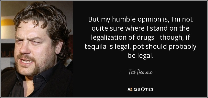 But my humble opinion is, I'm not quite sure where I stand on the legalization of drugs - though, if tequila is legal, pot should probably be legal. - Ted Demme