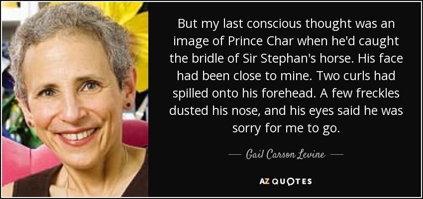 But my last conscious thought was an image of Prince Char when he'd caught the bridle of Sir Stephan's horse. His face had been close to mine. Two curls had spilled onto his forehead. A few freckles dusted his nose, and his eyes said he was sorry for me to go. - Gail Carson Levine