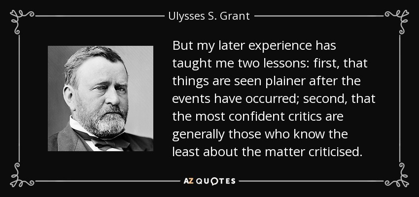 But my later experience has taught me two lessons: first, that things are seen plainer after the events have occurred; second, that the most confident critics are generally those who know the least about the matter criticised. - Ulysses S. Grant