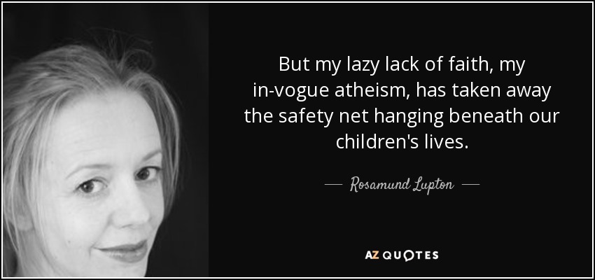But my lazy lack of faith, my in-vogue atheism, has taken away the safety net hanging beneath our children's lives. - Rosamund Lupton