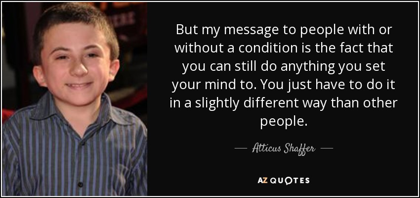But my message to people with or without a condition is the fact that you can still do anything you set your mind to. You just have to do it in a slightly different way than other people. - Atticus Shaffer