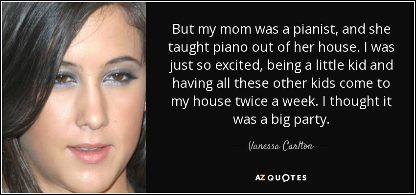 But my mom was a pianist, and she taught piano out of her house. I was just so excited, being a little kid and having all these other kids come to my house twice a week. I thought it was a big party. - Vanessa Carlton