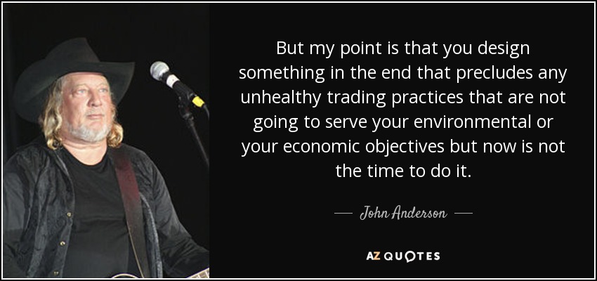 But my point is that you design something in the end that precludes any unhealthy trading practices that are not going to serve your environmental or your economic objectives but now is not the time to do it. - John Anderson