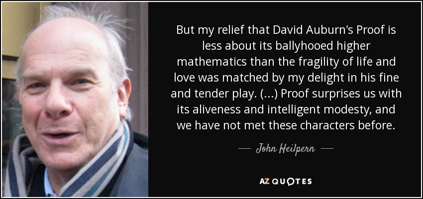 But my relief that David Auburn's Proof is less about its ballyhooed higher mathematics than the fragility of life and love was matched by my delight in his fine and tender play. (...) Proof surprises us with its aliveness and intelligent modesty, and we have not met these characters before. - John Heilpern
