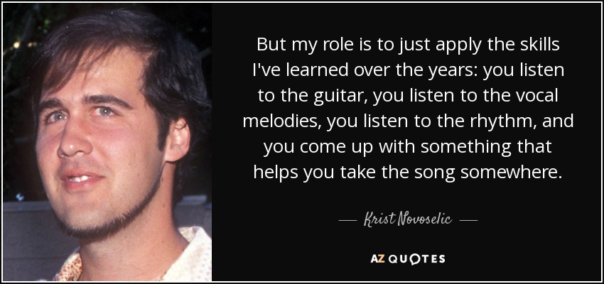 But my role is to just apply the skills I've learned over the years: you listen to the guitar, you listen to the vocal melodies, you listen to the rhythm, and you come up with something that helps you take the song somewhere. - Krist Novoselic