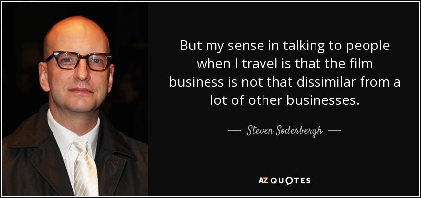 But my sense in talking to people when I travel is that the film business is not that dissimilar from a lot of other businesses. - Steven Soderbergh