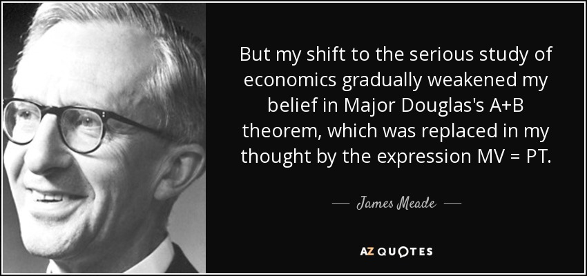 But my shift to the serious study of economics gradually weakened my belief in Major Douglas's A+B theorem, which was replaced in my thought by the expression MV = PT. - James Meade