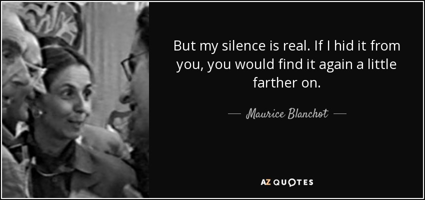 But my silence is real. If I hid it from you, you would find it again a little farther on. - Maurice Blanchot
