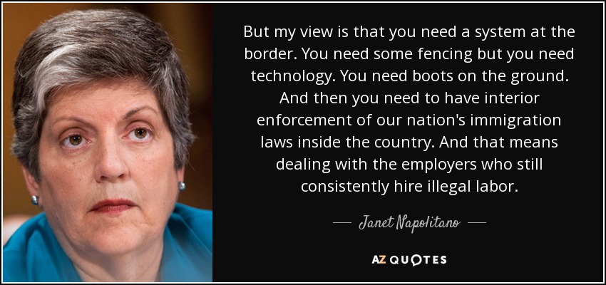 But my view is that you need a system at the border. You need some fencing but you need technology. You need boots on the ground. And then you need to have interior enforcement of our nation's immigration laws inside the country. And that means dealing with the employers who still consistently hire illegal labor. - Janet Napolitano