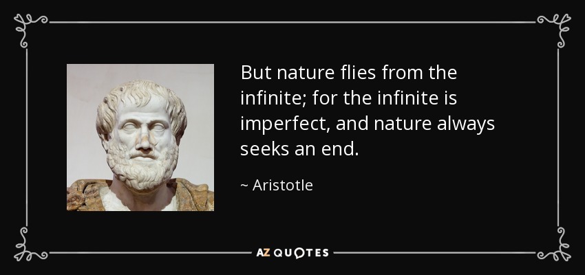 But nature flies from the infinite; for the infinite is imperfect, and nature always seeks an end. - Aristotle